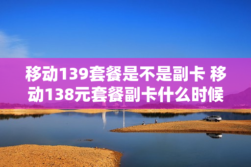 移动139套餐是不是副卡 移动138元套餐副卡什么时候开始