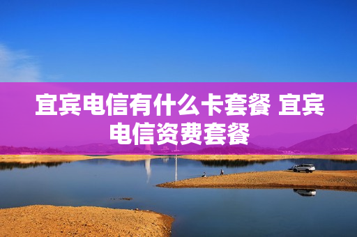 宜宾电信有什么卡套餐 宜宾电信资费套餐
