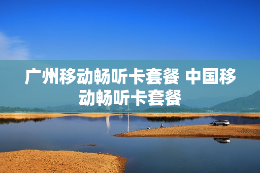广州移动畅听卡套餐 中国移动畅听卡套餐