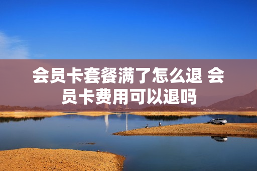 会员卡套餐满了怎么退 会员卡费用可以退吗