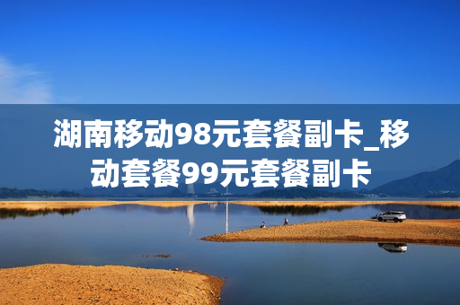 湖南移动98元套餐副卡_移动套餐99元套餐副卡
