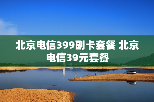 北京电信399副卡套餐 北京电信39元套餐
