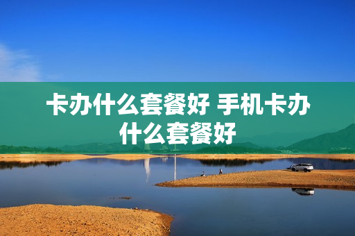 卡办什么套餐好 手机卡办什么套餐好