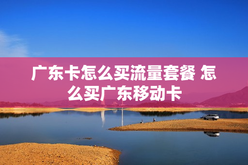 广东卡怎么买流量套餐 怎么买广东移动卡