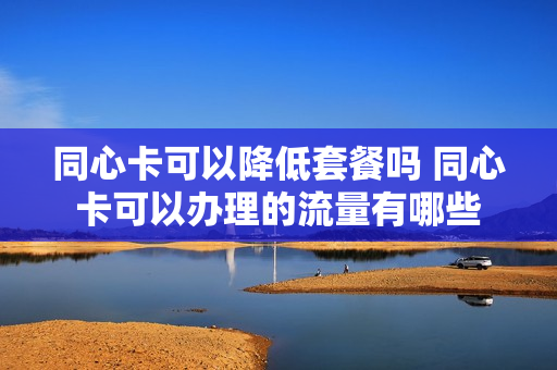同心卡可以降低套餐吗 同心卡可以办理的流量有哪些