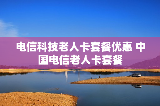 电信科技老人卡套餐优惠 中国电信老人卡套餐