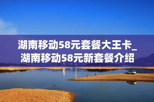 湖南移动58元套餐大王卡_湖南移动58元新套餐介绍