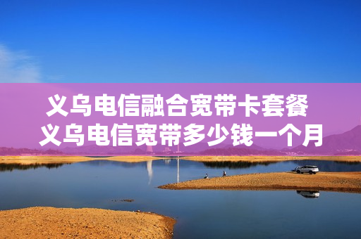 义乌电信融合宽带卡套餐 义乌电信宽带多少钱一个月