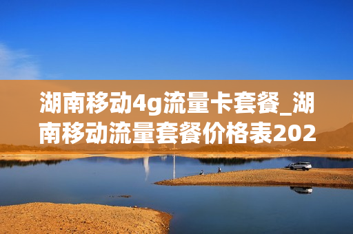 湖南移动4g流量卡套餐_湖南移动流量套餐价格表2021
