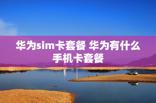 华为sim卡套餐 华为有什么手机卡套餐