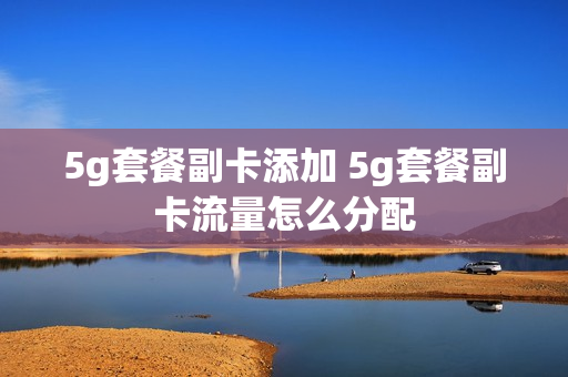 5g套餐副卡添加 5g套餐副卡流量怎么分配