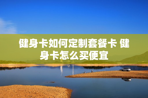 健身卡如何定制套餐卡 健身卡怎么买便宜