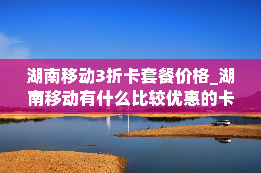 湖南移动3折卡套餐价格_湖南移动有什么比较优惠的卡