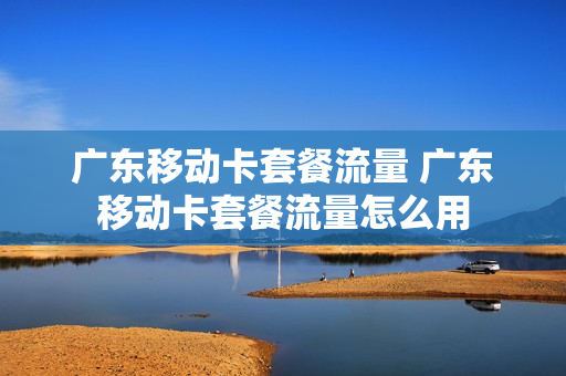 广东移动卡套餐流量 广东移动卡套餐流量怎么用