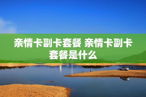 亲情卡副卡套餐 亲情卡副卡套餐是什么