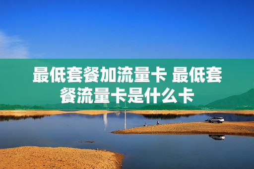 最低套餐加流量卡 最低套餐流量卡是什么卡