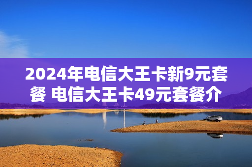 2024年电信大王卡新9元套餐 电信大王卡49元套餐介绍