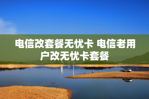 电信改套餐无忧卡 电信老用户改无忧卡套餐