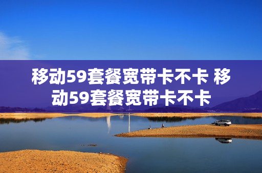 移动59套餐宽带卡不卡 移动59套餐宽带卡不卡