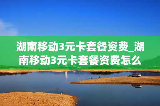 湖南移动3元卡套餐资费_湖南移动3元卡套餐资费怎么取消