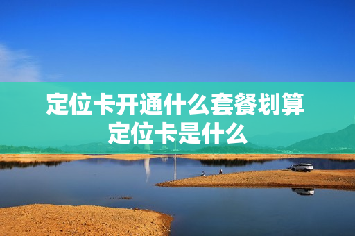 定位卡开通什么套餐划算 定位卡是什么