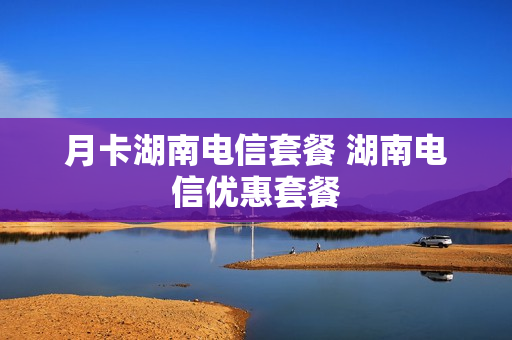 月卡湖南电信套餐 湖南电信优惠套餐