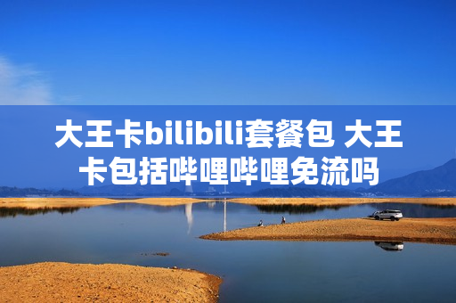 大王卡bilibili套餐包 大王卡包括哔哩哔哩免流吗