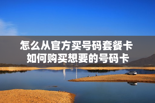 怎么从官方买号码套餐卡 如何购买想要的号码卡