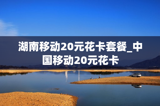 湖南移动20元花卡套餐_中国移动20元花卡