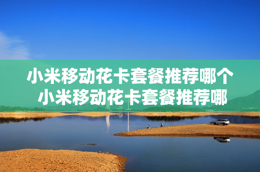 小米移动花卡套餐推荐哪个 小米移动花卡套餐推荐哪个套餐