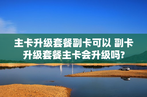 主卡升级套餐副卡可以 副卡升级套餐主卡会升级吗?