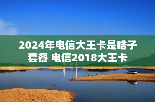 2024年电信大王卡是啥子套餐 电信2018大王卡