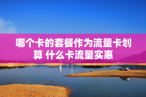 哪个卡的套餐作为流量卡划算 什么卡流量实惠
