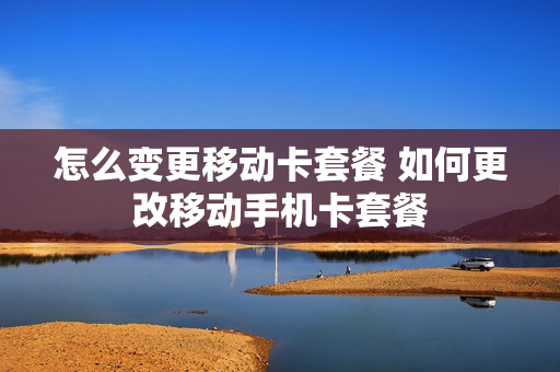 怎么变更移动卡套餐 如何更改移动手机卡套餐