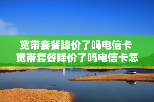 宽带套餐降价了吗电信卡 宽带套餐降价了吗电信卡怎么办