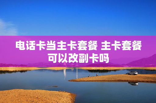 电话卡当主卡套餐 主卡套餐可以改副卡吗