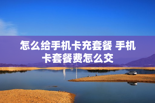 怎么给手机卡充套餐 手机卡套餐费怎么交