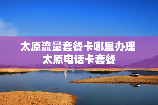 太原流量套餐卡哪里办理 太原电话卡套餐
