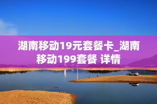 湖南移动19元套餐卡_湖南移动199套餐 详情