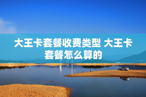 大王卡套餐收费类型 大王卡套餐怎么算的