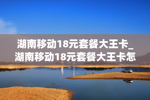 湖南移动18元套餐大王卡_湖南移动18元套餐大王卡怎么办理