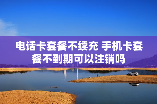 电话卡套餐不续充 手机卡套餐不到期可以注销吗