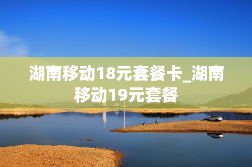 湖南移动18元套餐卡_湖南移动19元套餐