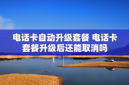 电话卡自动升级套餐 电话卡套餐升级后还能取消吗