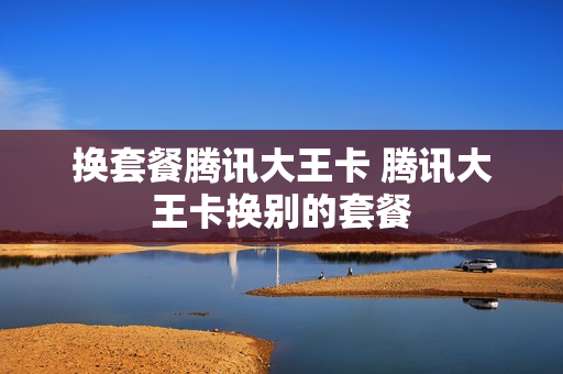 换套餐腾讯大王卡 腾讯大王卡换别的套餐