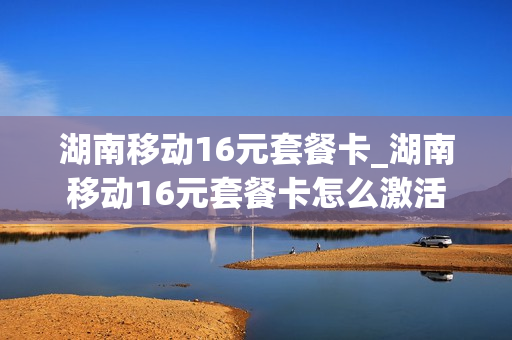 湖南移动16元套餐卡_湖南移动16元套餐卡怎么激活
