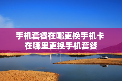 手机套餐在哪更换手机卡 在哪里更换手机套餐