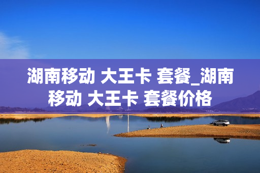 湖南移动 大王卡 套餐_湖南移动 大王卡 套餐价格