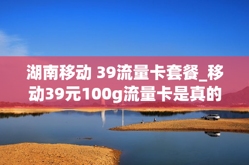 湖南移动 39流量卡套餐_移动39元100g流量卡是真的吗