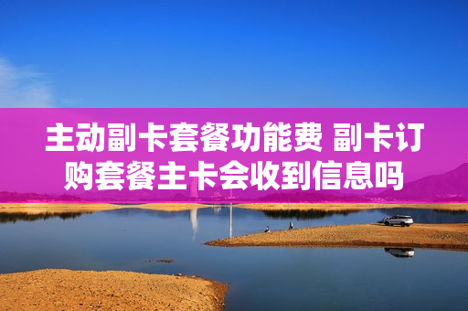 主动副卡套餐功能费 副卡订购套餐主卡会收到信息吗